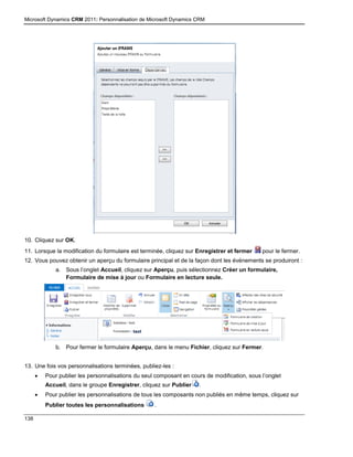 Microsoft Dynamics CRM 2011: Personnalisation de Microsoft Dynamics CRM
138
10. Cliquez sur OK.
11. Lorsque la modification du formulaire est terminée, cliquez sur Enregistrer et fermer pour le fermer.
12. Vous pouvez obtenir un aperçu du formulaire principal et de la façon dont les événements se produiront :
a. Sous l’onglet Accueil, cliquez sur Aperçu, puis sélectionnez Créer un formulaire,
Formulaire de mise à jour ou Formulaire en lecture seule.
b. Pour fermer le formulaire Aperçu, dans le menu Fichier, cliquez sur Fermer.
13. Une fois vos personnalisations terminées, publiez-les :
 Pour publier les personnalisations du seul composant en cours de modification, sous l’onglet
Accueil, dans le groupe Enregistrer, cliquez sur Publier .
 Pour publier les personnalisations de tous les composants non publiés en même temps, cliquez sur
Publier toutes les personnalisations .
 