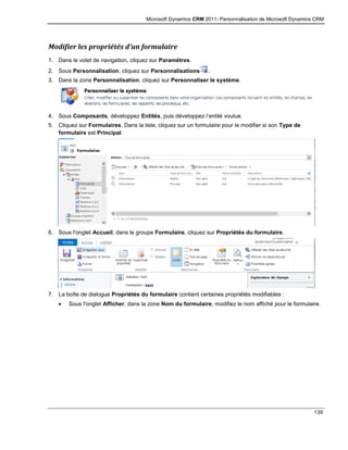 Microsoft Dynamics CRM 2011: Personnalisation de Microsoft Dynamics CRM
139
Modifier les propriétés d’un formulaire
1. Dans le volet de navigation, cliquez sur Paramètres.
2. Sous Personnalisation, cliquez sur Personnalisations .
3. Dans la zone Personnalisation, cliquez sur Personnaliser le système.
4. Sous Composants, développez Entités, puis développez l’entité voulue.
5. Cliquez sur Formulaires. Dans la liste, cliquez sur un formulaire pour le modifier si son Type de
formulaire est Principal.
6. Sous l'onglet Accueil, dans le groupe Formulaire, cliquez sur Propriétés du formulaire.
7. La boîte de dialogue Propriétés du formulaire contient certaines propriétés modifiables :
 Sous l'onglet Afficher, dans la zone Nom du formulaire, modifiez le nom affiché pour le formulaire.
 