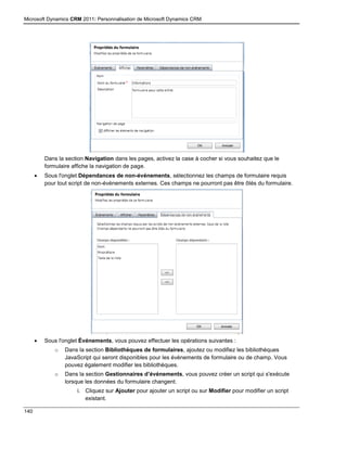 Microsoft Dynamics CRM 2011: Personnalisation de Microsoft Dynamics CRM
140
Dans la section Navigation dans les pages, activez la case à cocher si vous souhaitez que le
formulaire affiche la navigation de page.
 Sous l'onglet Dépendances de non-événements, sélectionnez les champs de formulaire requis
pour tout script de non-événements externes. Ces champs ne pourront pas être ôtés du formulaire.
 Sous l'onglet Événements, vous pouvez effectuer les opérations suivantes :
o Dans la section Bibliothèques de formulaires, ajoutez ou modifiez les bibliothèques
JavaScript qui seront disponibles pour les événements de formulaire ou de champ. Vous
pouvez également modifier les bibliothèques.
o Dans la section Gestionnaires d’événements, vous pouvez créer un script qui s'exécute
lorsque les données du formulaire changent.
i. Cliquez sur Ajouter pour ajouter un script ou sur Modifier pour modifier un script
existant.
 