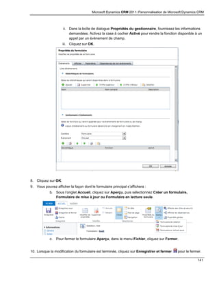 Microsoft Dynamics CRM 2011: Personnalisation de Microsoft Dynamics CRM
141
ii. Dans la boîte de dialogue Propriétés du gestionnaire, fournissez les informations
demandées. Activez la case à cocher Activé pour rendre la fonction disponible à un
appel par un événement de champ.
iii. Cliquez sur OK.
8. Cliquez sur OK.
9. Vous pouvez afficher la façon dont le formulaire principal s’affichera :
b. Sous l’onglet Accueil, cliquez sur Aperçu, puis sélectionnez Créer un formulaire,
Formulaire de mise à jour ou Formulaire en lecture seule.
c. Pour fermer le formulaire Aperçu, dans le menu Fichier, cliquez sur Fermer.
10. Lorsque la modification du formulaire est terminée, cliquez sur Enregistrer et fermer pour le fermer.
 