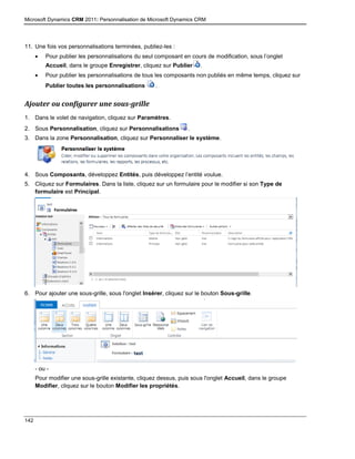 Microsoft Dynamics CRM 2011: Personnalisation de Microsoft Dynamics CRM
142
11. Une fois vos personnalisations terminées, publiez-les :
 Pour publier les personnalisations du seul composant en cours de modification, sous l’onglet
Accueil, dans le groupe Enregistrer, cliquez sur Publier .
 Pour publier les personnalisations de tous les composants non publiés en même temps, cliquez sur
Publier toutes les personnalisations .
Ajouter ou configurer une sous-grille
1. Dans le volet de navigation, cliquez sur Paramètres.
2. Sous Personnalisation, cliquez sur Personnalisations .
3. Dans la zone Personnalisation, cliquez sur Personnaliser le système.
4. Sous Composants, développez Entités, puis développez l’entité voulue.
5. Cliquez sur Formulaires. Dans la liste, cliquez sur un formulaire pour le modifier si son Type de
formulaire est Principal.
6. Pour ajouter une sous-grille, sous l'onglet Insérer, cliquez sur le bouton Sous-grille.
- ou -
Pour modifier une sous-grille existante, cliquez dessus, puis sous l'onglet Accueil, dans le groupe
Modifier, cliquez sur le bouton Modifier les propriétés.
 
