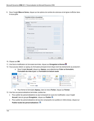 Microsoft Dynamics CRM 2011: Personnalisation de Microsoft Dynamics CRM
144
9. Sous l'onglet Mise en forme, cliquez sur les options de nombre de colonnes et de lignes à afficher dans
la sous-grille.
10. Cliquez sur OK.
11. Une fois la modification du formulaire terminée, cliquez sur Enregistrer et fermer .
12. Vous pouvez obtenir un aperçu du formulaire principal et de la façon dont les événements se produiront :
a. Sous l’onglet Accueil, cliquez sur Aperçu, puis sélectionnez Créer un formulaire,
Formulaire de mise à jour ou Formulaire en lecture seule.
b. Pour fermer le formulaire Aperçu, dans le menu Fichier, cliquez sur Fermer.
13. Une fois vos personnalisations terminées, publiez-les :
 Pour publier les personnalisations du seul composant en cours de modification, sous l’onglet
Accueil, dans le groupe Enregistrer, cliquez sur Publier .
 Pour publier les personnalisations de tous les composants non publiés en même temps, cliquez sur
Publier toutes les personnalisations .
 