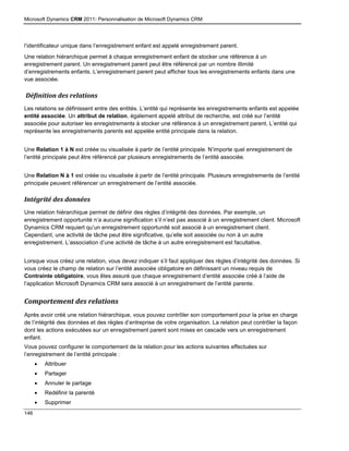 Microsoft Dynamics CRM 2011: Personnalisation de Microsoft Dynamics CRM
146
l’identificateur unique dans l’enregistrement enfant est appelé enregistrement parent.
Une relation hiérarchique permet à chaque enregistrement enfant de stocker une référence à un
enregistrement parent. Un enregistrement parent peut être référencé par un nombre illimité
d’enregistrements enfants. L’enregistrement parent peut afficher tous les enregistrements enfants dans une
vue associée.
Définition des relations
Les relations se définissent entre des entités. L’entité qui représente les enregistrements enfants est appelée
entité associée. Un attribut de relation, également appelé attribut de recherche, est créé sur l’entité
associée pour autoriser les enregistrements à stocker une référence à un enregistrement parent. L’entité qui
représente les enregistrements parents est appelée entité principale dans la relation.
Une Relation 1 à N est créée ou visualisée à partir de l’entité principale. N’importe quel enregistrement de
l’entité principale peut être référencé par plusieurs enregistrements de l’entité associée.
Une Relation N à 1 est créée ou visualisée à partir de l’entité principale. Plusieurs enregistrements de l’entité
principale peuvent référencer un enregistrement de l’entité associée.
Intégrité des données
Une relation hiérarchique permet de définir des règles d’intégrité des données. Par exemple, un
enregistrement opportunité n’a aucune signification s’il n’est pas associé à un enregistrement client. Microsoft
Dynamics CRM requiert qu’un enregistrement opportunité soit associé à un enregistrement client.
Cependant, une activité de tâche peut être significative, qu’elle soit associée ou non à un autre
enregistrement. L’association d’une activité de tâche à un autre enregistrement est facultative.
Lorsque vous créez une relation, vous devez indiquer s’il faut appliquer des règles d’intégrité des données. Si
vous créez le champ de relation sur l’entité associée obligatoire en définissant un niveau requis de
Contrainte obligatoire, vous êtes assuré que chaque enregistrement d’entité associée créé à l’aide de
l’application Microsoft Dynamics CRM sera associé à un enregistrement de l’entité parente.
Comportement des relations
Après avoir créé une relation hiérarchique, vous pouvez contrôler son comportement pour la prise en charge
de l’intégrité des données et des règles d’entreprise de votre organisation. La relation peut contrôler la façon
dont les actions exécutées sur un enregistrement parent sont mises en cascade vers un enregistrement
enfant.
Vous pouvez configurer le comportement de la relation pour les actions suivantes effectuées sur
l’enregistrement de l’entité principale :
 Attribuer
 Partager
 Annuler le partage
 Redéfinir la parenté
 Supprimer
 