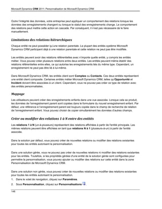 Microsoft Dynamics CRM 2011: Personnalisation de Microsoft Dynamics CRM
148
Outre l’intégrité des données, votre entreprise peut appliquer un comportement des relations lorsque les
données des enregistrements changent ou lorsque le statut des enregistrements change. Le comportement
des relations peut mettre cette action en cascade. Par conséquent, il n’est pas nécessaire de le faire
manuellement.
Limitations des relations hiérarchiques
Chaque entité ne peut posséder qu’une relation parentale. La plupart des entités système Microsoft
Dynamics CRM participent déjà à une relation parentale et cette relation ne peut pas être modifiée.
Les entités peuvent avoir des relations référentielles avec n’importe quelle entité, y compris les entités
métier. Vous pouvez créer plusieurs relations entre deux entités. Les entités peuvent même établir des
relations référentielles entre elles, ce qui autorise les enregistrements liés du même type. Cependant, un
enregistrement ne peut pas être lié à lui-même.
Dans Microsoft Dynamics CRM, les entités client sont Comptes ou Contacts. Ces deux entités représentent
une entité client composite. Certaines entités métier Microsoft Dynamics CRM, telles qu’Opportunité et
Incident doivent être associées à un client. Cependant, vous ne pouvez pas créer ce type de relation avec
des entités personnalisées.
Mappage
Les utilisateurs peuvent créer des enregistrements enfants dans une vue associée. Lorsque cela se produit,
les données de l’enregistrement parent sont copiées dans le formulaire du nouvel enregistrement enfant. Par
défaut, une référence à l’enregistrement parent est toujours copiée dans le champ de recherche de relation
de l’enregistrement enfant. Vous pouvez choisir de copier simultanément les données d’autres champs.
Créer ou modifier des relations 1 à N entre des entités
Les relations 1 à N (un-à-plusieurs) représentent des relations affichées à partir de l'entité principale. Les
mêmes relations peuvent être affichées en tant que relations N à 1 (plusieurs-à-un) à partir de l'entité
associée.
Dans la solution par défaut, vous pouvez créer de nouvelles relations ou modifier des relations existantes
pour toutes les entités autorisant la personnalisation.
Dans une solution gérée, vous ne pouvez pas créer de nouvelles relations ni modifier des relations existantes
pour les entités. Toutefois, si les propriétés gérées d'une entité de la solution gérée sont configurées pour
permettre la personnalisation, vous pouvez ajouter ou modifier des relations sur cette entité dans la zone
Personnalisation de Microsoft Dynamics CRM.
Dans une solution non gérée, vous pouvez créer de nouvelles relations ou modifier des relations existantes
pour toutes les entités autorisant la personnalisation.
1. Dans le volet de navigation, cliquez sur Paramètres.
2. Sous Personnalisation, cliquez sur Personnalisations .
 