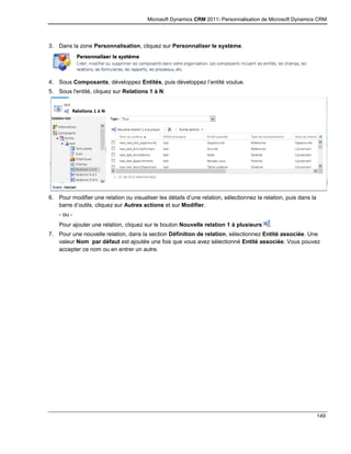 Microsoft Dynamics CRM 2011: Personnalisation de Microsoft Dynamics CRM
149
3. Dans la zone Personnalisation, cliquez sur Personnaliser le système.
4. Sous Composants, développez Entités, puis développez l’entité voulue.
5. Sous l'entité, cliquez sur Relations 1 à N.
6. Pour modifier une relation ou visualiser les détails d’une relation, sélectionnez la relation, puis dans la
barre d’outils, cliquez sur Autres actions et sur Modifier.
- ou -
Pour ajouter une relation, cliquez sur le bouton Nouvelle relation 1 à plusieurs .
7. Pour une nouvelle relation, dans la section Définition de relation, sélectionnez Entité associée. Une
valeur Nom par défaut est ajoutée une fois que vous avez sélectionné Entité associée. Vous pouvez
accepter ce nom ou en entrer un autre.
 