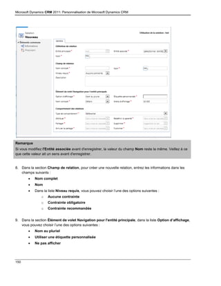 Microsoft Dynamics CRM 2011: Personnalisation de Microsoft Dynamics CRM
150
Remarque
Si vous modifiez l'Entité associée avant d'enregistrer, la valeur du champ Nom reste la même. Veillez à ce
que cette valeur ait un sens avant d'enregistrer.
8. Dans la section Champ de relation, pour créer une nouvelle relation, entrez les informations dans les
champs suivants :
 Nom complet
 Nom
 Dans la liste Niveau requis, vous pouvez choisir l’une des options suivantes :
o Aucune contrainte
o Contrainte obligatoire
o Contrainte recommandée
9. Dans la section Élément de volet Navigation pour l'entité principale, dans la liste Option d’affichage,
vous pouvez choisir l’une des options suivantes :
 Nom au pluriel
 Utiliser une étiquette personnalisée
 Ne pas afficher
 