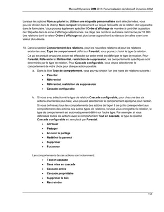 Microsoft Dynamics CRM 2011: Personnalisation de Microsoft Dynamics CRM
151
Lorsque les options Nom au pluriel ou Utiliser une étiquette personnalisée sont sélectionnées, vous
pouvez choisir dans le champ Nom complet l’emplacement sur lequel l’étiquette de la relation doit apparaître
dans le formulaire. Vous pouvez également spécifier l’Ordre d’affichage de manière à contrôler la position
de l’étiquette dans la zone d’affichage sélectionnée. La plage des nombres autorisés commence par 10 000.
Les relations dont la valeur Ordre d’affichage est plus basse apparaîtront au-dessus de celles ayant une
valeur plus élevée.
10. Dans la section Comportement des relations, pour les nouvelles relations et pour les relations
existantes avec Type de comportement défini sur Parental, vous pouvez choisir le type de relation.
Ce qui se produit lorsqu’une action est effectuée sur cette entité est défini par le type de relation. Pour
Parental, Référentiel et Référentiel, restriction de suppression, les comportements spécifiques sont
déterminés par le type de relation. Pour Cascade configurable, vous devez sélectionner le
comportement de votre choix pour chaque action possible.
a. Dans la liste Type de comportement, vous pouvez choisir l’un des types de relations suivants :
 Parental
 Référentiel
 Référentiel, restriction de suppression
 Cascade configurable
b. Si vous avez sélectionné le type de relation Cascade configurable, pour chacune des six
actions énumérées plus haut, vous pouvez sélectionner le comportement approprié pour l’action.
Si vous définissez tous les comportements des actions de façon à ce qu’ils correspondent aux
comportements des actions des autres types de relations, lorsque vous enregistrez la relation, le
type de comportement est automatiquement défini sur l’autre type. Par exemple, si vous
définissez toutes les actions avec le comportement Tout en cascade, le type de relation
Cascade configurable est remplacé par Parental.
 Attribuer
 Partager
 Annuler le partage
 Redéfinir la parenté
 Supprimer
 Fusionner
Les comportements de ces actions sont notamment :
 Tout en cascade
 Sans mise en cascade
 Cascade active
 Cascade propriétaire
 Supprimer le lien
 Restreindre
 