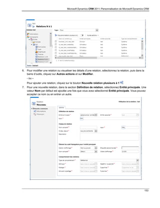 Microsoft Dynamics CRM 2011: Personnalisation de Microsoft Dynamics CRM
153
6. Pour modifier une relation ou visualiser les détails d’une relation, sélectionnez la relation, puis dans la
barre d’outils, cliquez sur Autres actions et sur Modifier.
- ou –
Pour ajouter une relation, cliquez sur le bouton Nouvelle relation plusieurs à 1 .
7. Pour une nouvelle relation, dans la section Définition de relation, sélectionnez Entité principale. Une
valeur Nom par défaut est ajoutée une fois que vous avez sélectionné Entité principale. Vous pouvez
accepter ce nom ou en entrer un autre.
 