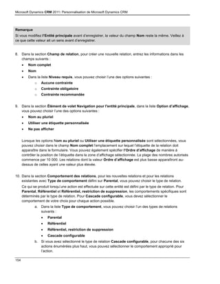 Microsoft Dynamics CRM 2011: Personnalisation de Microsoft Dynamics CRM
154
Remarque
Si vous modifiez l’Entité principale avant d’enregistrer, la valeur du champ Nom reste la même. Veillez à
ce que cette valeur ait un sens avant d’enregistrer.
8. Dans la section Champ de relation, pour créer une nouvelle relation, entrez les informations dans les
champs suivants :
 Nom complet
 Nom
 Dans la liste Niveau requis, vous pouvez choisir l’une des options suivantes :
o Aucune contrainte
o Contrainte obligatoire
o Contrainte recommandée
9. Dans la section Élément de volet Navigation pour l'entité principale, dans la liste Option d’affichage,
vous pouvez choisir l’une des options suivantes :
 Nom au pluriel
 Utiliser une étiquette personnalisée
 Ne pas afficher
Lorsque les options Nom au pluriel ou Utiliser une étiquette personnalisée sont sélectionnées, vous
pouvez choisir dans le champ Nom complet l’emplacement sur lequel l’étiquette de la relation doit
apparaître dans le formulaire. Vous pouvez également spécifier l’Ordre d’affichage de manière à
contrôler la position de l’étiquette dans la zone d’affichage sélectionnée. La plage des nombres autorisés
commence par 10 000. Les relations dont la valeur Ordre d’affichage est plus basse apparaîtront au-
dessus de celles ayant une valeur plus élevée.
10. Dans la section Comportement des relations, pour les nouvelles relations et pour les relations
existantes avec Type de comportement défini sur Parental, vous pouvez choisir le type de relation.
Ce qui se produit lorsqu’une action est effectuée sur cette entité est défini par le type de relation. Pour
Parental, Référentiel et Référentiel, restriction de suppression, les comportements spécifiques sont
déterminés par le type de relation. Pour Cascade configurable, vous devez sélectionner le
comportement de votre choix pour chaque action possible.
a. Dans la liste Type de comportement, vous pouvez choisir l’un des types de relations
suivants :
 Parental
 Référentiel
 Référentiel, restriction de suppression
 Cascade configurable
b. Si vous avez sélectionné le type de relation Cascade configurable, pour chacune des six
actions énumérées plus haut, vous pouvez sélectionner le comportement approprié pour
l’action.
 