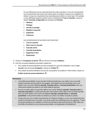 Microsoft Dynamics CRM 2011: Personnalisation de Microsoft Dynamics CRM
155
Si vous définissez tous les comportements des actions de façon à ce qu’ils correspondent
aux comportements des actions des autres types de relations, lorsque vous enregistrez la
relation, le type de comportement est automatiquement défini sur l’autre type. Par exemple,
si vous définissez toutes les actions avec le comportement Tout en cascade, le type de
relation Cascade configurable est remplacé par Parental.
 Attribuer
 Partager
 Annuler le partage
 Redéfinir la parenté
 Supprimer
 Fusionner
Les comportements de ces actions sont notamment :
 Tout en cascade
 Sans mise en cascade
 Cascade active
 Cascade propriétaire
 Supprimer le lien
 Restreindre
11. Cliquez sur Enregistrer et fermer pour fermer le formulaire Relation.
12. Une fois vos personnalisations terminées, publiez-les :
 Pour publier les personnalisations du seul composant en cours de modification, sous l’onglet
Accueil, dans le groupe Enregistrer, cliquez sur Publier .
 Pour publier les personnalisations de tous les composants non publiés en même temps, cliquez sur
Publier toutes les personnalisations .
Remarques
 Une entité personnalisée ne peut pas être l’entité principale dans une relation avec une entité
système associée dont les actions se propagent. Cela signifie qu’il est impossible d’avoir une
relation avec une action Tout en cascade, Cascade active ou Cascade propriétaire entre une
entité personnalisée principale et une entité système associée.
 Aucune nouvelle relation ne peut être définie avec l’action Tout en cascade, Cascade active ou
Cascade propriétaire si l’entité associée dans cette relation existe déjà en tant qu’entité associée
dans une autre relation dont l’action est Tout en cascade, Cascade active ou Cascade
propriétaire. Cela permet d’éviter les relations qui créent une relation à plusieurs parents.
 Chaque fois que vous modifiez des éléments de l’interface utilisateur ou que vous implémentez des
scripts de formulaire pour une entité, vous devez publier les modifications pour les appliquer. Toutes
les personnalisations qui modifient le schéma de données de Microsoft Dynamics CRM, telles que
les entités, les relations ou les champs personnalisés, sont appliquées immédiatement
 