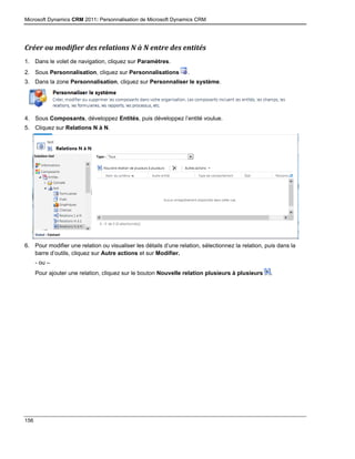 Microsoft Dynamics CRM 2011: Personnalisation de Microsoft Dynamics CRM
156
Créer ou modifier des relations N à N entre des entités
1. Dans le volet de navigation, cliquez sur Paramètres.
2. Sous Personnalisation, cliquez sur Personnalisations .
3. Dans la zone Personnalisation, cliquez sur Personnaliser le système.
4. Sous Composants, développez Entités, puis développez l’entité voulue.
5. Cliquez sur Relations N à N.
6. Pour modifier une relation ou visualiser les détails d’une relation, sélectionnez la relation, puis dans la
barre d’outils, cliquez sur Autre actions et sur Modifier.
- ou –
Pour ajouter une relation, cliquez sur le bouton Nouvelle relation plusieurs à plusieurs .
 