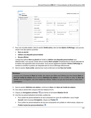 Microsoft Dynamics CRM 2011: Personnalisation de Microsoft Dynamics CRM
157
7. Pour une nouvelle relation, dans la section Entité active, dans la liste Option d’affichage, vous pouvez
choisir l’une des options suivantes :
 Nom au pluriel
 Utiliser une étiquette personnalisée
 Ne pas afficher
Lorsque les options Nom au pluriel de l'entité ou Utiliser une étiquette personnalisée sont
sélectionnées, vous pouvez choisir dans le champ Nom complet l’emplacement sur lequel l’étiquette de
la relation doit apparaître dans le formulaire. Vous pouvez également spécifier l’Ordre d’affichage de
manière à contrôler la position de l’étiquette dans la zone d’affichage sélectionnée.
8. Dans la section Autre entité, sélectionnez l’autre entité dans la liste Nom de l’entité.
Remarque
Lorsque vous choisissez le Nom de l’entité, des valeurs par défaut sont définies pour les champs Nom et
Nom de l’entité de relation dans la section Définition de relation. Si vous modifiez la valeur du Nom de
l’entité avant d’enregistrer, ces noms restent les mêmes. Veillez à ce que ces noms aient un sens avant
d’enregistrer.
9. Dans la section Définition de relation, confirmez le Nom et le Nom de l’entité de relation.
10. Ces valeurs doivent être uniques entre les relations N à N.
11. Cliquez sur Enregistrer et fermer pour fermer le formulaire Relation N à N.
12. Une fois vos personnalisations terminées, publiez-les :
 Pour publier les personnalisations du seul composant en cours de modification, sous l’onglet
Accueil, dans le groupe Enregistrer, cliquez sur Publier .
 Pour publier les personnalisations de tous les composants non publiés en même temps, cliquez sur
Publier toutes les personnalisations .
 