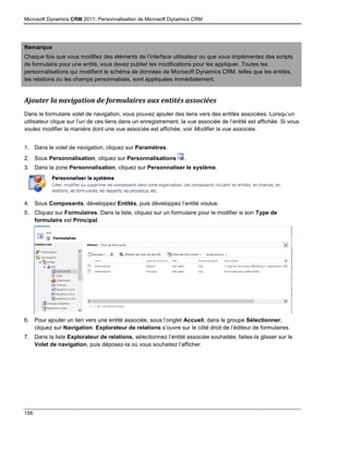 Microsoft Dynamics CRM 2011: Personnalisation de Microsoft Dynamics CRM
158
Remarque
Chaque fois que vous modifiez des éléments de l’interface utilisateur ou que vous implémentez des scripts
de formulaire pour une entité, vous devez publier les modifications pour les appliquer. Toutes les
personnalisations qui modifient le schéma de données de Microsoft Dynamics CRM, telles que les entités,
les relations ou les champs personnalisés, sont appliquées immédiatement.
Ajouter la navigation de formulaires aux entités associées
Dans le formulaire volet de navigation, vous pouvez ajouter des liens vers des entités associées. Lorsqu’un
utilisateur clique sur l’un de ces liens dans un enregistrement, la vue associée de l’entité est affichée. Si vous
voulez modifier la manière dont une vue associée est affichée, voir Modifier la vue associée.
1. Dans le volet de navigation, cliquez sur Paramètres.
2. Sous Personnalisation, cliquez sur Personnalisations .
3. Dans la zone Personnalisation, cliquez sur Personnaliser le système.
4. Sous Composants, développez Entités, puis développez l’entité voulue.
5. Cliquez sur Formulaires. Dans la liste, cliquez sur un formulaire pour le modifier si son Type de
formulaire est Principal.
6. Pour ajouter un lien vers une entité associée, sous l’onglet Accueil, dans le groupe Sélectionner,
cliquez sur Navigation. Explorateur de relations s’ouvre sur le côté droit de l’éditeur de formulaires.
7. Dans la liste Explorateur de relations, sélectionnez l’entité associée souhaitée, faites-la glisser sur le
Volet de navigation, puis déposez-la où vous souhaitez l’afficher.
 
