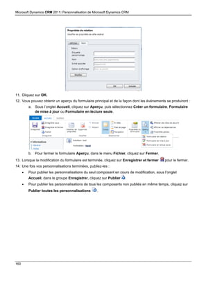 Microsoft Dynamics CRM 2011: Personnalisation de Microsoft Dynamics CRM
160
11. Cliquez sur OK.
12. Vous pouvez obtenir un aperçu du formulaire principal et de la façon dont les événements se produiront :
a. Sous l’onglet Accueil, cliquez sur Aperçu, puis sélectionnez Créer un formulaire, Formulaire
de mise à jour ou Formulaire en lecture seule.
b. Pour fermer le formulaire Aperçu, dans le menu Fichier, cliquez sur Fermer.
13. Lorsque la modification du formulaire est terminée, cliquez sur Enregistrer et fermer pour le fermer.
14. Une fois vos personnalisations terminées, publiez-les :
 Pour publier les personnalisations du seul composant en cours de modification, sous l’onglet
Accueil, dans le groupe Enregistrer, cliquez sur Publier .
 Pour publier les personnalisations de tous les composants non publiés en même temps, cliquez sur
Publier toutes les personnalisations .
 
