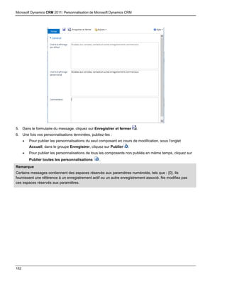 Microsoft Dynamics CRM 2011: Personnalisation de Microsoft Dynamics CRM
162
5. Dans le formulaire du message, cliquez sur Enregistrer et fermer .
6. Une fois vos personnalisations terminées, publiez-les :
 Pour publier les personnalisations du seul composant en cours de modification, sous l’onglet
Accueil, dans le groupe Enregistrer, cliquez sur Publier .
 Pour publier les personnalisations de tous les composants non publiés en même temps, cliquez sur
Publier toutes les personnalisations .
Remarque
Certains messages contiennent des espaces réservés aux paramètres numérotés, tels que : {0}. Ils
fournissent une référence à un enregistrement actif ou un autre enregistrement associé. Ne modifiez pas
ces espaces réservés aux paramètres.
 