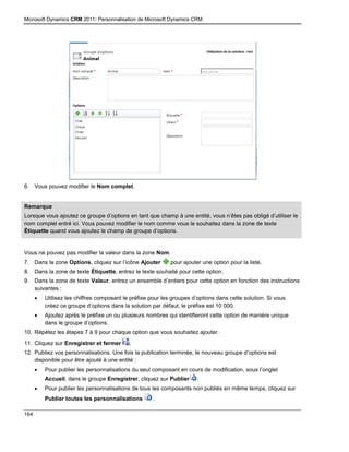 Microsoft Dynamics CRM 2011: Personnalisation de Microsoft Dynamics CRM
164
6. Vous pouvez modifier le Nom complet.
Remarque
Lorsque vous ajoutez ce groupe d’options en tant que champ à une entité, vous n’êtes pas obligé d’utiliser le
nom complet entré ici. Vous pouvez modifier le nom comme vous le souhaitez dans la zone de texte
Étiquette quand vous ajoutez le champ de groupe d’options.
Vous ne pouvez pas modifier la valeur dans la zone Nom.
7. Dans la zone Options, cliquez sur l’icône Ajouter pour ajouter une option pour la liste.
8. Dans la zone de texte Étiquette, entrez le texte souhaité pour cette option.
9. Dans la zone de texte Valeur, entrez un ensemble d’entiers pour cette option en fonction des instructions
suivantes :
 Utilisez les chiffres composant le préfixe pour les groupes d’options dans cette solution. Si vous
créez ce groupe d’options dans la solution par défaut, le préfixe est 10 000.
 Ajoutez après le préfixe un ou plusieurs nombres qui identifieront cette option de manière unique
dans le groupe d’options.
10. Répétez les étapes 7 à 9 pour chaque option que vous souhaitez ajouter.
11. Cliquez sur Enregistrer et fermer .
12. Publiez vos personnalisations. Une fois la publication terminée, le nouveau groupe d’options est
disponible pour être ajouté à une entité :
 Pour publier les personnalisations du seul composant en cours de modification, sous l’onglet
Accueil, dans le groupe Enregistrer, cliquez sur Publier .
 Pour publier les personnalisations de tous les composants non publiés en même temps, cliquez sur
Publier toutes les personnalisations .
 