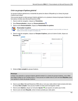 Microsoft Dynamics CRM 2011: Personnalisation de Microsoft Dynamics CRM
165
Créer un groupe d’options général
Un groupe d’options général est un ensemble de paires de valeurs d’étiquette qu’un champ de groupe
d’options peut utiliser.
Vous pouvez ajouter le même groupe d’options général à un ou plusieurs champs de groupes d’options de
formulaires d’entités dans Microsoft Dynamics CRM.
1. Dans le volet de navigation, cliquez sur Paramètres.
2. Sous Personnalisation, cliquez sur Personnalisations .
3. Dans la zone Personnalisation, cliquez sur Personnaliser le système.
4. Dans le volet de navigation, cliquez sur Groupes d’options, puis sur la barre d’outils, cliquez sur
Nouveau .
5. Entrez le Nom complet du groupe d’options.
Remarque
Lorsque vous associez un groupe d’options général existant à un champ de groupe d’options, vous n’êtes
pas obligé d’utiliser le nom complet entré ici. Vous pouvez le modifier dans la zone de texte Étiquette quand
vous ajoutez le champ de groupe d’options.
6. Dans la zone Nom, Microsoft Dynamics CRM crée un nom pour cette entité à l’aide du texte entré dans
le champ Nom complet. Vous pouvez modifier ce texte avant d’enregistrer l’entité.
7. Dans la zone Options, cliquez sur le bouton Ajouter pour ajouter une option pour la liste.
8. Dans la zone de texte Étiquette, entrez le texte souhaité pour cette option.
 
