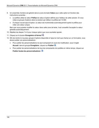Microsoft Dynamics CRM 2011: Personnalisation de Microsoft Dynamics CRM
166
9. Un ensemble d’entiers est généré dans la zone de texte Valeur pour cette option en fonction des
instructions suivantes :
 Le préfixe utilise la valeur Préfixe de valeur d’option définie pour l’éditeur de cette solution. Si vous
créez ce groupe d’options dans la solution par défaut, le préfixe est 10 000.
 À chaque nouvel ajout d’option, la valeur est incrémentée automatiquement après le préfixe pour
créer une valeur unique.
Bien que vous puissiez modifier la valeur dans cette zone de texte, il est conseillé d’accepter la valeur
générée automatiquement.
10. Répétez les étapes 7 à 9 pour chaque option que vous souhaitez ajouter.
11. Cliquez sur le bouton Enregistrer et fermer .
12. Afin de rendre le nouveau groupe d’options disponible à l’ajout en tant que champ sur un formulaire, vous
devez publier vos personnalisations :
 Pour publier les personnalisations du seul composant en cours de modification, sous l’onglet
Accueil, dans le groupe Enregistrer, cliquez sur Publier .
 Pour publier les personnalisations de tous les composants non publiés en même temps, cliquez sur
Publier toutes les personnalisations .
 