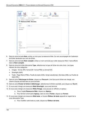 Microsoft Dynamics CRM 2011: Personnalisation de Microsoft Dynamics CRM
168
6. Dans la zone de texte Nom, entrez un nom pour la ressource Web. Ce nom accompagné de l’extension
de fichier deviendra son nom de fichier.
7. Dans la zone de texte Nom complet, entrez un nom convivial pour cette ressource Web. Il sera affiché
dans le Nom complet.
8. Dans la zone de la liste déroulante Type, sélectionnez le type de fichier de votre choix. Les types
relèvent de trois catégories :
 Images : format JPG, format GIF, format PNG ou format ICO.
 Silverlight (XAP)
 Texte : Page Web (HTML), Feuille de style (CSS), Script (JavaScript), Données (XML) ou Feuille de
style (XSL)
9. Dans la zone Télécharger le fichier, cliquez sur Parcourir. Une fois que le fichier est chargé, son
chemin d'accès est listé dans la zone de texte.
10. Dans la zone Choisir le fichier à télécharger, sélectionnez le fichier souhaité, puis cliquez sur Ouvrir.
11. Si vous avez chargé une ressource Web Silverlight, vous avez terminé.
12. Si vous avez chargé une ressource Web d'image, vous pouvez en afficher un aperçu :
a. Sous l’onglet Ressource Web, cliquez sur Aperçu.
b. Pour fermer le formulaire Aperçu, dans le menu Fichier, cliquez sur Fermer.
13. Si vous avez chargé une ressource Web texte, un bouton Éditeur de texte apparaît en regard de la
zone déroulante Type.
a. Pour modifier votre texte ou code, cliquez sur Éditeur de texte.
 