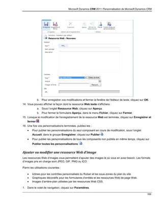 Microsoft Dynamics CRM 2011: Personnalisation de Microsoft Dynamics CRM
169
b. Pour enregistrer vos modifications et fermer la fenêtre de l'éditeur de texte, cliquez sur OK.
14. Vous pouvez afficher la façon dont la ressource Web texte s'affichera :
a. Sous l’onglet Ressource Web, cliquez sur Aperçu.
b. Pour fermer le formulaire Aperçu, dans le menu Fichier, cliquez sur Fermer.
15. Lorsque la modification de l'enregistrement de la ressource Web est terminée, cliquez sur Enregistrer et
fermer .
16. Une fois vos personnalisations terminées, publiez-les :
 Pour publier les personnalisations du seul composant en cours de modification, sous l’onglet
Accueil, dans le groupe Enregistrer, cliquez sur Publier .
 Pour publier les personnalisations de tous les composants non publiés en même temps, cliquez sur
Publier toutes les personnalisations .
Ajouter ou modifier une ressource Web d’image
Les ressources Web d’images vous permettent d’ajouter des images là où vous en avez besoin. Les formats
d’images pris en charge sont JPEG, GIF, PNG ou ICO.
Parmi les utilisations courantes :
 Icônes pour les contrôles personnalisés du Ruban et les sous-zones du plan du site.
 Graphiques décoratifs pour les formulaires d’entités et les ressources Web de page Web.
 Images d’arrière-plan utilisées par les ressources Web CSS.
1. Dans le volet de navigation, cliquez sur Paramètres.
 