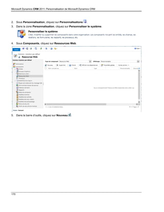 Microsoft Dynamics CRM 2011: Personnalisation de Microsoft Dynamics CRM
170
2. Sous Personnalisation, cliquez sur Personnalisations .
3. Dans la zone Personnalisation, cliquez sur Personnaliser le système.
4. Sous Composants, cliquez sur Ressources Web.
5. Dans la barre d’outils, cliquez sur Nouveau .
 