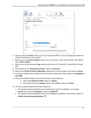 Microsoft Dynamics CRM 2011: Personnalisation de Microsoft Dynamics CRM
171
6. Dans la zone de texte Nom, entrez un nom pour la ressource Web. Ce nom accompagné de l’extension
de fichier deviendra son nom de fichier.
7. Dans la zone de texte Nom complet, entrez un nom convivial pour cette ressource Web. Il sera affiché
dans le Nom complet.
8. Dans la zone de liste déroulante Type, sélectionnez Format JPG, Format GIF, Format PNG ou Format
ICO.
9. Ensuite, dans la zone Télécharger le fichier, cliquez sur Parcourir.
10. Dans la zone Choisir le fichier à télécharger, sélectionnez le fichier souhaité, puis cliquez sur Ouvrir.
11. Lorsque la modification de l’enregistrement de la ressource Web est terminée, cliquez sur Enregistrer et
fermer .
12. Vous pouvez afficher la façon dont la ressource Web d’image s’affichera :
a. Sous l’onglet Ressource Web, cliquez sur Aperçu.
b. Pour fermer le formulaire Aperçu, dans le menu Fichier, cliquez sur Fermer.
13. Une fois vos personnalisations terminées, publiez-les :
 Pour publier les personnalisations du seul composant en cours de modification, sous l’onglet
Accueil, dans le groupe Enregistrer, cliquez sur Publier .
 Pour publier les personnalisations de tous les composants non publiés en même temps, cliquez sur
Publier toutes les personnalisations .
 