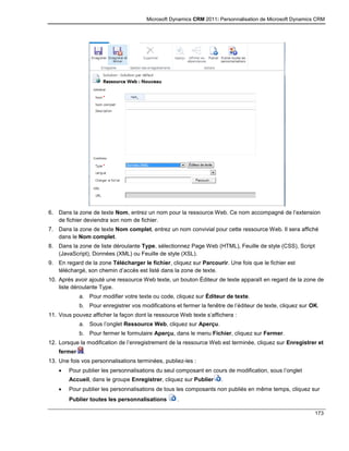 Microsoft Dynamics CRM 2011: Personnalisation de Microsoft Dynamics CRM
173
6. Dans la zone de texte Nom, entrez un nom pour la ressource Web. Ce nom accompagné de l’extension
de fichier deviendra son nom de fichier.
7. Dans la zone de texte Nom complet, entrez un nom convivial pour cette ressource Web. Il sera affiché
dans le Nom complet.
8. Dans la zone de liste déroulante Type, sélectionnez Page Web (HTML), Feuille de style (CSS), Script
(JavaScript), Données (XML) ou Feuille de style (XSL).
9. En regard de la zone Télécharger le fichier, cliquez sur Parcourir. Une fois que le fichier est
téléchargé, son chemin d’accès est listé dans la zone de texte.
10. Après avoir ajouté une ressource Web texte, un bouton Éditeur de texte apparaît en regard de la zone de
liste déroulante Type.
a. Pour modifier votre texte ou code, cliquez sur Éditeur de texte.
b. Pour enregistrer vos modifications et fermer la fenêtre de l’éditeur de texte, cliquez sur OK.
11. Vous pouvez afficher la façon dont la ressource Web texte s’affichera :
a. Sous l’onglet Ressource Web, cliquez sur Aperçu.
b. Pour fermer le formulaire Aperçu, dans le menu Fichier, cliquez sur Fermer.
12. Lorsque la modification de l’enregistrement de la ressource Web est terminée, cliquez sur Enregistrer et
fermer .
13. Une fois vos personnalisations terminées, publiez-les :
 Pour publier les personnalisations du seul composant en cours de modification, sous l’onglet
Accueil, dans le groupe Enregistrer, cliquez sur Publier .
 Pour publier les personnalisations de tous les composants non publiés en même temps, cliquez sur
Publier toutes les personnalisations .
 