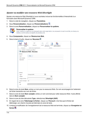 Microsoft Dynamics CRM 2011: Personnalisation de Microsoft Dynamics CRM
174
Ajouter ou modifier une ressource Web Silverlight
Ajoutez une ressource Web Silverlight si vous souhaitez inclure les fonctionnalités d’interactivité à un
formulaire dans Microsoft Dynamics CRM.
1. Dans le volet de navigation, cliquez sur Paramètres.
2. Sous Personnalisation, cliquez sur Personnalisations .
3. Dans la zone Personnalisation, cliquez sur Personnaliser le système.
4. Sous Composants, cliquez sur Ressources Web.
5. Dans la barre d’outils, cliquez sur Nouveau .
6. Dans la zone de texte Nom, entrez un nom pour la ressource Web. Ce nom accompagné de l’extension
de fichier deviendra son nom de fichier.
7. Dans la zone de texte Nom complet, entrez un nom convivial pour cette ressource Web. Il sera affiché
dans le Nom complet.
8. Dans la zone de liste déroulante Type, sélectionnez Silverlight (XAP).
9. En regard de la zone Télécharger le fichier, cliquez sur Parcourir. Une fois que le fichier est
téléchargé, son chemin d’accès est listé dans la zone de texte.
10. Lorsque la modification de l’enregistrement de la ressource Web est terminée, cliquez sur Enregistrer et
fermer .
 