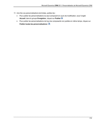 Microsoft Dynamics CRM 2011: Personnalisation de Microsoft Dynamics CRM
175
11. Une fois vos personnalisations terminées, publiez-les :
 Pour publier les personnalisations du seul composant en cours de modification, sous l’onglet
Accueil, dans le groupe Enregistrer, cliquez sur Publier .
 Pour publier les personnalisations de tous les composants non publiés en même temps, cliquez sur
Publier toutes les personnalisations .
 