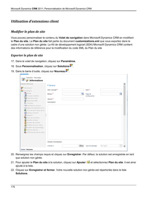 Microsoft Dynamics CRM 2011: Personnalisation de Microsoft Dynamics CRM
176
Utilisation d’extensions client
Modifier le plan de site
Vous pouvez personnaliser le contenu du Volet de navigation dans Microsoft Dynamics CRM en modifiant
le Plan du site. Le Plan du site fait partie du document customizations.xml que vous exportez dans le
cadre d’une solution non gérée. Le Kit de développement logiciel (SDK) Microsoft Dynamics CRM contient
des informations de référence pour la modification du code XML du Plan du site
Exporter le plan de site
17. Dans le volet de navigation, cliquez sur Paramètres.
18. Sous Personnalisation, cliquez sur Solutions .
19. Dans la barre d’outils, cliquez sur Nouveau .
20. Renseignez les champs requis et cliquez sur Enregistrer. Par défaut, la solution est enregistrée en tant
que solution non gérée.
21. Pour ajouter le Plan du site à la solution, cliquez sur Ajouter et sélectionnez Plan du site. Il est ainsi
ajouté à la liste.
22. Cliquez sur Enregistrer et fermer. Votre nouvelle solution non gérée est répertoriée dans la liste
Solutions.
 
