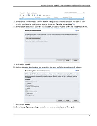 Microsoft Dynamics CRM 2011: Personnalisation de Microsoft Dynamics CRM
177
23. Dans la liste, sélectionnez la solution Plan du site que vous souhaitez exporter, puis dans la barre
d’outils dans la partie supérieure de la page, cliquez sur Exporter une solution .
24. Dans la boîte de dialogue Exporter une solution, cliquez sur Publier toutes les personnalisations.
25. Cliquez sur Suivant.
26. Activez les cases à cocher pour les paramètres que vous souhaitez exporter avec la solution.
27. Cliquez sur Suivant.
28. Dans la page Type de package, consultez vos options, puis cliquez sur Non géré.
 