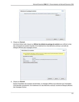 Microsoft Dynamics CRM 2011: Personnalisation de Microsoft Dynamics CRM
179
5. Cliquez sur Suivant.
Une fois le fichier traité, cliquez sur Afficher les détails du package de solution pour afficher la liste
des composants de solution importés. Si le traitement d’un des éléments a échoué, une boîte de
dialogue affichera des messages d’erreur.
6. Cliquez sur Suivant.
Quand l’importation de la solution est terminée, un message s’affiche vous informant que l’importation
s’est déroulée correctement. Si le traitement d’un des éléments a échoué, la boîte de dialogue affichera
des messages d’erreur.
 