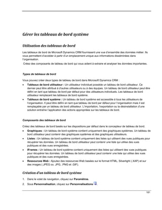 181
Gérer les tableaux de bord système
Utilisation des tableaux de bord
Les tableaux de bord de Microsoft Dynamics CRM fournissent une vue d’ensemble des données métier. Ils
vous permettent d’accéder à partir d’un emplacement unique aux informations disséminées dans
l’organisation.
Créez des composants de tableau de bord qui vous aident à extraire et analyser les données importantes.
Types de tableaux de bord
Vous pouvez créer deux types de tableau de bord dans Microsoft Dynamics CRM :
 Tableaux de bord utilisateur : Un utilisateur individuel possède un tableau de bord utilisateur. Ce
dernier peut être attribué à d’autres utilisateurs ou à des équipes. Un tableau de bord utilisateur peut être
défini en tant que tableau de bord par défaut pour des utilisateurs individuels. Les tableaux de bord
utilisateur remplacent les tableaux de bord système.
 Tableaux de bord système : Un tableau de bord système est accessible à tous les utilisateurs de
l’organisation. Il peut être défini en tant que tableau de bord par défaut pour l’organisation mais il est
remplaçable par un tableau de bord utilisateur. L’importation, l’exportation ou la désinstallation d’une
solution entraîne l’application des actions appropriées sur les tableaux de bord.
Composants des tableaux de bord
Créez des tableaux de bord basés sur les dispositions par défaut dans le concepteur de tableau de bord.
 Graphiques : Un tableau de bord système contient uniquement des graphiques systèmes. Un tableau de
bord utilisateur peut contenir des graphiques systèmes et des graphiques utilisateurs.
 Listes : Un tableau de bord système contient uniquement des listes qui utilisent des vues publiques pour
récupérer les données. Un tableau de bord utilisateur peut contenir une liste qui utilise des vues
publiques et des vues enregistrées.
 IFrames : Un tableau de bord système contient uniquement des listes qui utilisent des vues publiques
pour récupérer les données. Un tableau de bord utilisateur peut contenir une liste qui utilise des vues
publiques et des vues enregistrées.
 Ressources Web : Ajoutez des ressources Web basées sur le format HTML, Silverlight (.XAP) et sur
des images (.JPEG ou .JPG, .PNG et .GIF).
Création d’un tableau de bord système
1. Dans le volet de navigation, cliquez sur Paramètres.
2. Sous Personnalisation, cliquez sur Personnalisations .
 