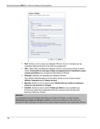 Microsoft Dynamics CRM 2011: Gérer les tableaux de bord système
188
 Nom. Entrez un nom unique pour désigner l’IFrame. Ce nom n’accepte que les
caractères alphanumériques et les traits de soulignement.
 URL. Tapez l’URL complète pour désigner l’IFrame. Vous pouvez activer la case à
cocher Transmettre le code type d’objet d’enregistrement et l’identifiant unique
comme paramètres pour envoyer les informations à l’IFrame.
 Étiquette. Spécifiez une étiquette pour désigner l’IFrame.
Pour afficher cette étiquette sur le formulaire, activez ou non la case à cocher
Afficher l’étiquette sur le Tableau de bord.
 Sécurité. Activez ou non la case à cocher Restreindre les scripts sur plusieurs
cadres en cas de prise en charges.
 Visibilité. Activez la case à cocher Visible par défaut si vous souhaitez que
l’IFrame soit visible dans l’application Web et le volet de lecture de Microsoft
Dynamics CRM pour Outlook.
Attention
Les applications peuvent interagir entre elles par le biais d’un IFrame. La case à cocher
Restreindre les scripts sur plusieurs cadres est activée par défaut pour des raisons de
sécurité. En effet, l’activation de cette case à cocher bloque l’exécution des scripts dans l’IFrame.
 