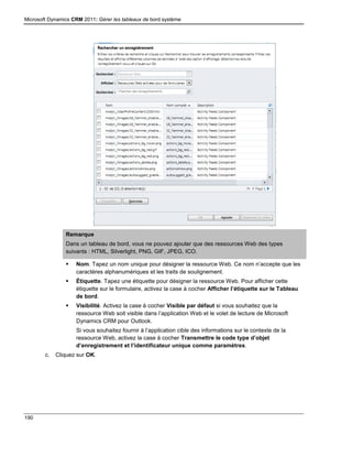 Microsoft Dynamics CRM 2011: Gérer les tableaux de bord système
190
Remarque
Dans un tableau de bord, vous ne pouvez ajouter que des ressources Web des types
suivants : HTML, Silverlight, PNG, GIF, JPEG, ICO.
 Nom. Tapez un nom unique pour désigner la ressource Web. Ce nom n’accepte que les
caractères alphanumériques et les traits de soulignement.
 Étiquette. Tapez une étiquette pour désigner la ressource Web. Pour afficher cette
étiquette sur le formulaire, activez la case à cocher Afficher l’étiquette sur le Tableau
de bord.
 Visibilité. Activez la case à cocher Visible par défaut si vous souhaitez que la
ressource Web soit visible dans l’application Web et le volet de lecture de Microsoft
Dynamics CRM pour Outlook.
Si vous souhaitez fournir à l’application cible des informations sur le contexte de la
ressource Web, activez la case à cocher Transmettre le code type d’objet
d’enregistrement et l’identificateur unique comme paramètres.
c. Cliquez sur OK.
 
