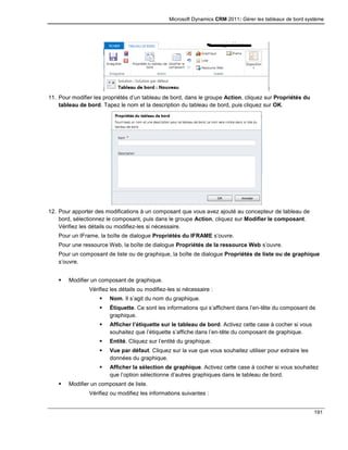 Microsoft Dynamics CRM 2011: Gérer les tableaux de bord système
191
11. Pour modifier les propriétés d’un tableau de bord, dans le groupe Action, cliquez sur Propriétés du
tableau de bord. Tapez le nom et la description du tableau de bord, puis cliquez sur OK.
12. Pour apporter des modifications à un composant que vous avez ajouté au concepteur de tableau de
bord, sélectionnez le composant, puis dans le groupe Action, cliquez sur Modifier le composant.
Vérifiez les détails ou modifiez-les si nécessaire.
Pour un IFrame, la boîte de dialogue Propriétés du IFRAME s’ouvre.
Pour une ressource Web, la boîte de dialogue Propriétés de la ressource Web s’ouvre.
Pour un composant de liste ou de graphique, la boîte de dialogue Propriétés de liste ou de graphique
s’ouvre.
 Modifier un composant de graphique.
Vérifiez les détails ou modifiez-les si nécessaire :
 Nom. Il s’agit du nom du graphique.
 Étiquette. Ce sont les informations qui s’affichent dans l’en-tête du composant de
graphique.
 Afficher l’étiquette sur le tableau de bord. Activez cette case à cocher si vous
souhaitez que l’étiquette s’affiche dans l’en-tête du composant de graphique.
 Entité. Cliquez sur l’entité du graphique.
 Vue par défaut. Cliquez sur la vue que vous souhaitez utiliser pour extraire les
données du graphique.
 Afficher la sélection de graphique. Activez cette case à cocher si vous souhaitez
que l’option sélectionne d’autres graphiques dans le tableau de bord.
 Modifier un composant de liste.
Vérifiez ou modifiez les informations suivantes :
 