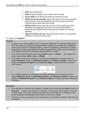 Microsoft Dynamics CRM 2011: Gérer les tableaux de bord système
192
 Name. Nom du graphique.
 Entité. Entité pour laquelle vous souhaitez insérer une liste.
 Vue par défaut. Vue utilisée pour extraire les données de la liste.
 Afficher la zone de recherche. Activez cette case à cocher si vous souhaitez
qu’une zone de recherche soit disponible avec la liste. Vous pourrez alors
rechercher des enregistrements dans la liste.
 Afficher l’index. Activez cette case à cocher si vous souhaitez que l’index
alphabétique soit disponible avec la liste. Vous pourrez alors atteindre
directement les enregistrements commençant par une lettre ou un nombre
spécifique.
 Afficher la sélection de vues. Activez cette case à cocher si vous souhaitez
sélectionner une autre vue pour la liste.
13. Cliquez sur Enregistrer.
Conseils
 Lorsque vous concevez le tableau de bord, vous pouvez réorganiser les composants déjà ajoutés.
Pour cela, cliquez sur l’en-tête du composant et faites-le glisser vers une zone vide du tableau de
bord ou vers la zone d’un composant existant. Lorsque vous déplacez un composant sur d’autres
composants, une ligne rouge apparaît en haut des composants pour indiquer que si vous déposez
le composant à cet endroit, le composant existant baissera d’un niveau.
 Pour annuler la dernière action, dans le groupe Action cliquez sur Annuler . Pour répéter une
action, dans le groupe Action, cliquez sur Rétablir .
 Pour modifier la largeur d’un composant, commencez par sélectionner le composant. Dans le
groupe Disposition, cliquez sur Augmenter la largeur ou sur Diminuer la largeur. Lorsque vous
cliquez sur Augmenter la largeur ou sur Diminuer la largeur, la largeur augmente ou diminue
d’une colonne.
 Pour modifier la hauteur d’un composant, commencez par sélectionner le composant. Dans le
groupe Disposition, cliquez sur Augmenter la hauteur ou sur Diminuer la hauteur. Lorsque vous
cliquez sur Augmenter la hauteur ou sur Diminuer la hauteur, la hauteur augmente ou diminue de
trois lignes.
Remarques
 Pour supprimer un composant du concepteur de tableau de bord, dans le groupe Action, cliquez sur
Supprimer . Lorsque vous supprimez un composant, vous ne pouvez pas en ajouter un nouveau
au même endroit. Un nouveau composant est ajouté dans la zone inférieure du concepteur. Vous
pouvez réorganiser les composants à tout moment une fois ceux-ci insérés.
 Par défaut, vous ne pouvez ajouter que six composants à une disposition de tableau. Cette limite est
configurable.
 