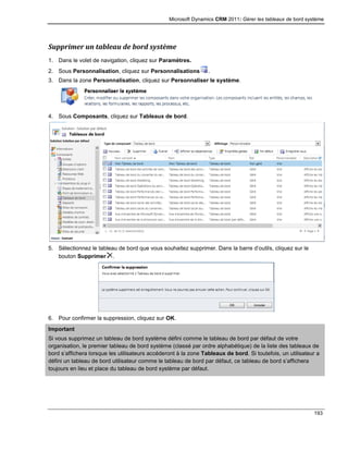 Microsoft Dynamics CRM 2011: Gérer les tableaux de bord système
193
Supprimer un tableau de bord système
1. Dans le volet de navigation, cliquez sur Paramètres.
2. Sous Personnalisation, cliquez sur Personnalisations .
3. Dans la zone Personnalisation, cliquez sur Personnaliser le système.
4. Sous Composants, cliquez sur Tableaux de bord.
5. Sélectionnez le tableau de bord que vous souhaitez supprimer. Dans la barre d’outils, cliquez sur le
bouton Supprimer .
6. Pour confirmer la suppression, cliquez sur OK.
Important
Si vous supprimez un tableau de bord système défini comme le tableau de bord par défaut de votre
organisation, le premier tableau de bord système (classé par ordre alphabétique) de la liste des tableaux de
bord s’affichera lorsque les utilisateurs accéderont à la zone Tableaux de bord. Si toutefois, un utilisateur a
défini un tableau de bord utilisateur comme le tableau de bord par défaut, ce tableau de bord s’affichera
toujours en lieu et place du tableau de bord système par défaut.
 