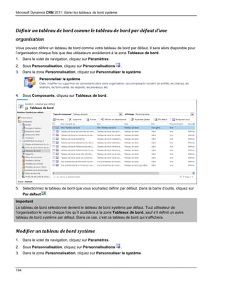 Microsoft Dynamics CRM 2011: Gérer les tableaux de bord système
194
Définir un tableau de bord comme le tableau de bord par défaut d’une
organisation
Vous pouvez définir un tableau de bord comme votre tableau de bord par défaut. Il sera alors disponible pour
l’organisation chaque fois que des utilisateurs accéderont à la zone Tableaux de bord.
1. Dans le volet de navigation, cliquez sur Paramètres.
2. Sous Personnalisation, cliquez sur Personnalisations .
3. Dans la zone Personnalisation, cliquez sur Personnaliser le système.
4. Sous Composants, cliquez sur Tableaux de bord.
5. Sélectionnez le tableau de bord que vous souhaitez définir par défaut. Dans la barre d’outils, cliquez sur
Par défaut .
Important
Le tableau de bord sélectionné devient le tableau de bord système par défaut. Tout utilisateur de
l’organisation le verra chaque fois qu’il accédera à la zone Tableaux de bord, sauf s’il définit un autre
tableau de bord système par défaut. Dans ce cas, c’est ce tableau de bord qui s’affichera.
Modifier un tableau de bord système
1. Dans le volet de navigation, cliquez sur Paramètres.
2. Sous Personnalisation, cliquez sur Personnalisations .
3. Dans la zone Personnalisation, cliquez sur Personnaliser le système.
 