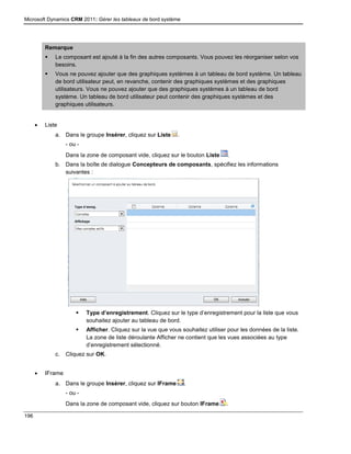 Microsoft Dynamics CRM 2011: Gérer les tableaux de bord système
196
Remarque
 Le composant est ajouté à la fin des autres composants. Vous pouvez les réorganiser selon vos
besoins.
 Vous ne pouvez ajouter que des graphiques systèmes à un tableau de bord système. Un tableau
de bord utilisateur peut, en revanche, contenir des graphiques systèmes et des graphiques
utilisateurs. Vous ne pouvez ajouter que des graphiques systèmes à un tableau de bord
système. Un tableau de bord utilisateur peut contenir des graphiques systèmes et des
graphiques utilisateurs.
 Liste
a. Dans le groupe Insérer, cliquez sur Liste .
- ou -
Dans la zone de composant vide, cliquez sur le bouton Liste .
b. Dans la boîte de dialogue Concepteurs de composants, spécifiez les informations
suivantes :
 Type d’enregistrement. Cliquez sur le type d’enregistrement pour la liste que vous
souhaitez ajouter au tableau de bord.
 Afficher. Cliquez sur la vue que vous souhaitez utiliser pour les données de la liste.
La zone de liste déroulante Afficher ne contient que les vues associées au type
d’enregistrement sélectionné.
c. Cliquez sur OK.
 IFrame
a. Dans le groupe Insérer, cliquez sur IFrame .
- ou -
Dans la zone de composant vide, cliquez sur bouton IFrame .
 
