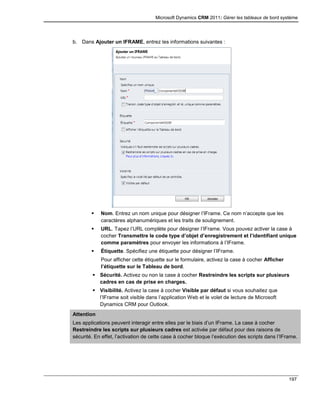 Microsoft Dynamics CRM 2011: Gérer les tableaux de bord système
197
b. Dans Ajouter un IFRAME, entrez les informations suivantes :
 Nom. Entrez un nom unique pour désigner l’IFrame. Ce nom n’accepte que les
caractères alphanumériques et les traits de soulignement.
 URL. Tapez l’URL complète pour désigner l’IFrame. Vous pouvez activer la case à
cocher Transmettre le code type d’objet d’enregistrement et l’identifiant unique
comme paramètres pour envoyer les informations à l’IFrame.
 Étiquette. Spécifiez une étiquette pour désigner l’IFrame.
Pour afficher cette étiquette sur le formulaire, activez la case à cocher Afficher
l’étiquette sur le Tableau de bord.
 Sécurité. Activez ou non la case à cocher Restreindre les scripts sur plusieurs
cadres en cas de prise en charges.
 Visibilité. Activez la case à cocher Visible par défaut si vous souhaitez que
l’IFrame soit visible dans l’application Web et le volet de lecture de Microsoft
Dynamics CRM pour Outlook.
Attention
Les applications peuvent interagir entre elles par le biais d’un IFrame. La case à cocher
Restreindre les scripts sur plusieurs cadres est activée par défaut pour des raisons de
sécurité. En effet, l’activation de cette case à cocher bloque l’exécution des scripts dans l’IFrame.
 