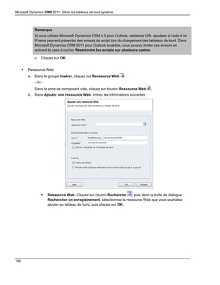 Microsoft Dynamics CRM 2011: Gérer les tableaux de bord système
198
Remarque
Si vous utilisez Microsoft Dynamics CRM 4.0 pour Outlook, certaines URL ajoutées à l’aide d’un
IFrame peuvent présenter des erreurs de script lors du chargement des tableaux de bord. Dans
Microsoft Dynamics CRM 2011 pour Outlook toutefois, vous pouvez limiter ces erreurs en
activant la case à cocher Restreindre les scripts sur plusieurs cadres.
c. Cliquez sur OK.
 Ressource Web
a. Dans le groupe Insérer, cliquez sur Ressource Web .
- ou -
Dans la zone de composant vide, cliquez sur bouton Ressource Web .
b. Dans Ajouter une ressource Web, entrez les informations suivantes :
 Ressource Web. Cliquez sur bouton Recherche , puis dans la boîte de dialogue
Rechercher un enregistrement, sélectionnez la ressource Web que vous souhaitez
ajouter au tableau de bord, puis cliquez sur OK.
 
