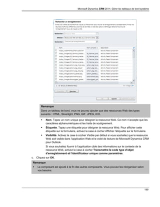 Microsoft Dynamics CRM 2011: Gérer les tableaux de bord système
199
Remarque
Dans un tableau de bord, vous ne pouvez ajouter que des ressources Web des types
suivants : HTML, Silverlight, PNG, GIF, JPEG, ICO.
 Nom. Tapez un nom unique pour désigner la ressource Web. Ce nom n’accepte que les
caractères alphanumériques et les traits de soulignement.
 Étiquette. Tapez une étiquette pour désigner la ressource Web. Pour afficher cette
étiquette sur le formulaire, activez la case à cocher Afficher l’étiquette sur le formulaire.
 Visibilité. Activez la case à cocher Visible par défaut si vous souhaitez que la ressource
Web soit visible dans l’application Web et le volet de lecture de Microsoft Dynamics CRM
pour Outlook.
Si vous souhaitez fournir à l’application cible des informations sur le contexte de la
ressource Web, activez la case à cocher Transmettre le code type d’objet
d’enregistrement et l’identificateur unique comme paramètres.
c. Cliquez sur OK.
Remarque
 Le composant est ajouté à la fin des autres composants. Vous pouvez les réorganiser selon
vos besoins.
 