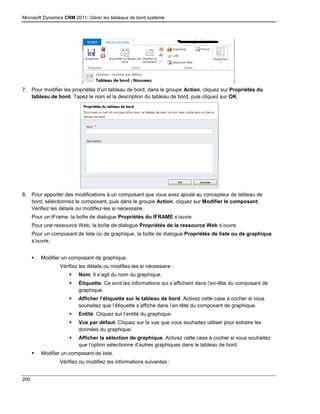 Microsoft Dynamics CRM 2011: Gérer les tableaux de bord système
200
7. Pour modifier les propriétés d’un tableau de bord, dans le groupe Action, cliquez sur Propriétés du
tableau de bord. Tapez le nom et la description du tableau de bord, puis cliquez sur OK.
8. Pour apporter des modifications à un composant que vous avez ajouté au concepteur de tableau de
bord, sélectionnez le composant, puis dans le groupe Action, cliquez sur Modifier le composant.
Vérifiez les détails ou modifiez-les si nécessaire.
Pour un IFrame, la boîte de dialogue Propriétés du IFRAME s’ouvre.
Pour une ressource Web, la boîte de dialogue Propriétés de la ressource Web s’ouvre.
Pour un composant de liste ou de graphique, la boîte de dialogue Propriétés de liste ou de graphique
s’ouvre.
 Modifier un composant de graphique.
Vérifiez les détails ou modifiez-les si nécessaire :
 Nom. Il s’agit du nom du graphique.
 Étiquette. Ce sont les informations qui s’affichent dans l’en-tête du composant de
graphique.
 Afficher l’étiquette sur le tableau de bord. Activez cette case à cocher si vous
souhaitez que l’étiquette s’affiche dans l’en-tête du composant de graphique.
 Entité. Cliquez sur l’entité du graphique.
 Vue par défaut. Cliquez sur la vue que vous souhaitez utiliser pour extraire les
données du graphique.
 Afficher la sélection de graphique. Activez cette case à cocher si vous souhaitez
que l’option sélectionne d’autres graphiques dans le tableau de bord.
 Modifier un composant de liste.
Vérifiez ou modifiez les informations suivantes :
 