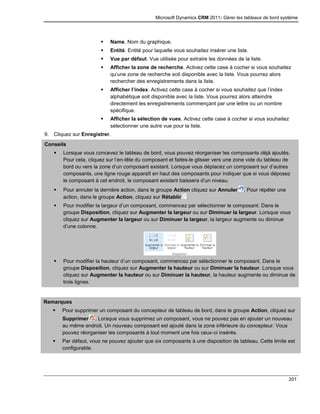 Microsoft Dynamics CRM 2011: Gérer les tableaux de bord système
201
 Name. Nom du graphique.
 Entité. Entité pour laquelle vous souhaitez insérer une liste.
 Vue par défaut. Vue utilisée pour extraire les données de la liste.
 Afficher la zone de recherche. Activez cette case à cocher si vous souhaitez
qu’une zone de recherche soit disponible avec la liste. Vous pourrez alors
rechercher des enregistrements dans la liste.
 Afficher l’index. Activez cette case à cocher si vous souhaitez que l’index
alphabétique soit disponible avec la liste. Vous pourrez alors atteindre
directement les enregistrements commençant par une lettre ou un nombre
spécifique.
 Afficher la sélection de vues. Activez cette case à cocher si vous souhaitez
sélectionner une autre vue pour la liste.
9. Cliquez sur Enregistrer.
Conseils
 Lorsque vous concevez le tableau de bord, vous pouvez réorganiser les composants déjà ajoutés.
Pour cela, cliquez sur l’en-tête du composant et faites-le glisser vers une zone vide du tableau de
bord ou vers la zone d’un composant existant. Lorsque vous déplacez un composant sur d’autres
composants, une ligne rouge apparaît en haut des composants pour indiquer que si vous déposez
le composant à cet endroit, le composant existant baissera d’un niveau.
 Pour annuler la dernière action, dans le groupe Action cliquez sur Annuler . Pour répéter une
action, dans le groupe Action, cliquez sur Rétablir .
 Pour modifier la largeur d’un composant, commencez par sélectionner le composant. Dans le
groupe Disposition, cliquez sur Augmenter la largeur ou sur Diminuer la largeur. Lorsque vous
cliquez sur Augmenter la largeur ou sur Diminuer la largeur, la largeur augmente ou diminue
d’une colonne.
 Pour modifier la hauteur d’un composant, commencez par sélectionner le composant. Dans le
groupe Disposition, cliquez sur Augmenter la hauteur ou sur Diminuer la hauteur. Lorsque vous
cliquez sur Augmenter la hauteur ou sur Diminuer la hauteur, la hauteur augmente ou diminue de
trois lignes.
Remarques
 Pour supprimer un composant du concepteur de tableau de bord, dans le groupe Action, cliquez sur
Supprimer . Lorsque vous supprimez un composant, vous ne pouvez pas en ajouter un nouveau
au même endroit. Un nouveau composant est ajouté dans la zone inférieure du concepteur. Vous
pouvez réorganiser les composants à tout moment une fois ceux-ci insérés.
 Par défaut, vous ne pouvez ajouter que six composants à une disposition de tableau. Cette limite est
configurable.
 