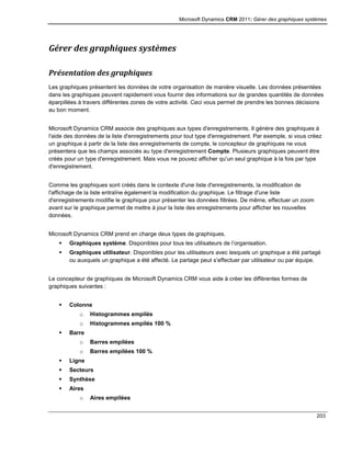 Microsoft Dynamics CRM 2011: Gérer des graphiques systèmes
203
Gérer des graphiques systèmes
Présentation des graphiques
Les graphiques présentent les données de votre organisation de manière visuelle. Les données présentées
dans les graphiques peuvent rapidement vous fournir des informations sur de grandes quantités de données
éparpillées à travers différentes zones de votre activité. Ceci vous permet de prendre les bonnes décisions
au bon moment.
Microsoft Dynamics CRM associe des graphiques aux types d'enregistrements. Il génère des graphiques à
l'aide des données de la liste d'enregistrements pour tout type d'enregistrement. Par exemple, si vous créez
un graphique à partir de la liste des enregistrements de compte, le concepteur de graphiques ne vous
présentera que les champs associés au type d'enregistrement Compte. Plusieurs graphiques peuvent être
créés pour un type d'enregistrement. Mais vous ne pouvez afficher qu'un seul graphique à la fois par type
d'enregistrement.
Comme les graphiques sont créés dans le contexte d'une liste d'enregistrements, la modification de
l'affichage de la liste entraîne également la modification du graphique. Le filtrage d'une liste
d'enregistrements modifie le graphique pour présenter les données filtrées. De même, effectuer un zoom
avant sur le graphique permet de mettre à jour la liste des enregistrements pour afficher les nouvelles
données.
Microsoft Dynamics CRM prend en charge deux types de graphiques.
 Graphiques système. Disponibles pour tous les utilisateurs de l’organisation.
 Graphiques utilisateur. Disponibles pour les utilisateurs avec lesquels un graphique a été partagé
ou auxquels un graphique a été affecté. Le partage peut s’effectuer par utilisateur ou par équipe.
Le concepteur de graphiques de Microsoft Dynamics CRM vous aide à créer les différentes formes de
graphiques suivantes :
 Colonne
o Histogrammes empilés
o Histogrammes empilés 100 %
 Barre
o Barres empilées
o Barres empilées 100 %
 Ligne
 Secteurs
 Synthèse
 Aires
o Aires empilées
 