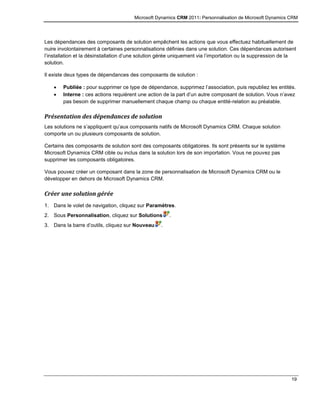 Microsoft Dynamics CRM 2011: Personnalisation de Microsoft Dynamics CRM
19
Les dépendances des composants de solution empêchent les actions que vous effectuez habituellement de
nuire involontairement à certaines personnalisations définies dans une solution. Ces dépendances autorisent
l’installation et la désinstallation d’une solution gérée uniquement via l’importation ou la suppression de la
solution.
Il existe deux types de dépendances des composants de solution :
 Publiée : pour supprimer ce type de dépendance, supprimez l’association, puis republiez les entités.
 Interne : ces actions requièrent une action de la part d’un autre composant de solution. Vous n’avez
pas besoin de supprimer manuellement chaque champ ou chaque entité-relation au préalable.
Présentation des dépendances de solution
Les solutions ne s’appliquent qu’aux composants natifs de Microsoft Dynamics CRM. Chaque solution
comporte un ou plusieurs composants de solution.
Certains des composants de solution sont des composants obligatoires. Ils sont présents sur le système
Microsoft Dynamics CRM cible ou inclus dans la solution lors de son importation. Vous ne pouvez pas
supprimer les composants obligatoires.
Vous pouvez créer un composant dans la zone de personnalisation de Microsoft Dynamics CRM ou le
développer en dehors de Microsoft Dynamics CRM.
Créer une solution gérée
1. Dans le volet de navigation, cliquez sur Paramètres.
2. Sous Personnalisation, cliquez sur Solutions .
3. Dans la barre d’outils, cliquez sur Nouveau .
 