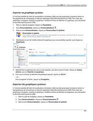 Microsoft Dynamics CRM 2011: Gérer des graphiques systèmes
209
Exporter un graphique système
Il n’est pas possible de créer de visualisations complexes, telles que des graphiques à plusieurs séries ou
des graphiques de comparaison à l’aide de l’application Web Microsoft Dynamics CRM. Pour créer des
graphiques complexes, exportez le graphique, modifiez le fichier de définition du graphique, puis réimportez-
le dans Microsoft Dynamics CRM.
1. Dans le volet de navigation, cliquez sur Paramètres.
2. Sous Personnalisation, cliquez sur Personnalisations .
3. Dans la zone Personnalisation, cliquez sur Personnaliser le système.
4. Développez le nom de l’entité contenant le graphique que vous souhaitez exporter, puis cliquez sur
Graphiques.
5. Sélectionnez le graphique que vous voulez exporter, puis dans la barre d’outils, cliquez sur Autres
actions, puis sur Exporter un graphique.
6. Pour ouvrir le fichier de définition de graphique exporté, cliquez sur Ouvrir.
- ou -
Pour enregistrer le fichier, cliquez sur Enregistrer.
Importer des graphiques systèmes
Il n’est pas possible de créer de visualisations complexes, telles que des graphiques à plusieurs séries ou
des graphiques de comparaison à l’aide de l’application Web Microsoft Dynamics CRM. Pour créer des
graphiques complexes, exportez le graphique, modifiez le fichier de définition du graphique, puis réimportez-
le dans Microsoft Dynamics CRM.
1. Dans le volet de navigation, cliquez sur Paramètres.
2. Sous Personnalisation, cliquez sur Personnalisations .
3. Dans la zone Personnalisation, cliquez sur Personnaliser le système.
 