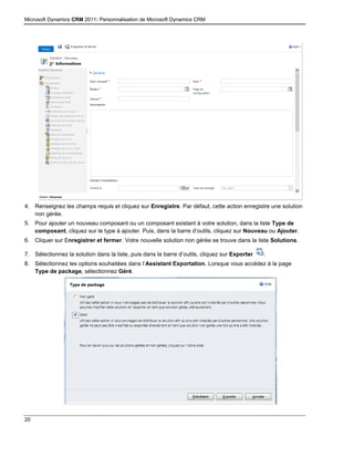 Microsoft Dynamics CRM 2011: Personnalisation de Microsoft Dynamics CRM
20
4. Renseignez les champs requis et cliquez sur Enregistre. Par défaut, cette action enregistre une solution
non gérée.
5. Pour ajouter un nouveau composant ou un composant existant à votre solution, dans la liste Type de
composant, cliquez sur le type à ajouter. Puis, dans la barre d’outils, cliquez sur Nouveau ou Ajouter.
6. Cliquer sur Enregistrer et fermer. Votre nouvelle solution non gérée se trouve dans la liste Solutions.
7. Sélectionnez la solution dans la liste, puis dans la barre d’outils, cliquez sur Exporter .
8. Sélectionnez les options souhaitées dans l’Assistant Exportation. Lorsque vous accédez à la page
Type de package, sélectionnez Géré.
 