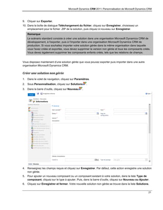 Microsoft Dynamics CRM 2011: Personnalisation de Microsoft Dynamics CRM
21
9. Cliquer sur Exporter.
10. Dans la boîte de dialogue Téléchargement du fichier, cliquez sur Enregistrer, choisissez un
emplacement pour le fichier .ZIP de la solution, puis cliquez à nouveau sur Enregistrer.
Remarque
Le scénario standard consiste à créer une solution dans une organisation Microsoft Dynamics CRM de
développement, à l'exporter, puis à l'importer dans une organisation Microsoft Dynamics CRM de
production. Si vous souhaitez importer votre solution gérée dans la même organisation dans laquelle
vous l'avez créée et exportée, vous devez supprimer la version non gérée et tous les composants créés.
Vous devez également supprimer les composants enfants créés, tels que les relations de champs.
Vous disposez maintenant d’une solution gérée que vous pouvez exporter puis importer dans une autre
organisation Microsoft Dynamics CRM.
Créer une solution non gérée
1. Dans le volet de navigation, cliquez sur Paramètres.
2. Sous Personnalisation, cliquez sur Solutions .
3. Dans la barre d’outils, cliquez sur Nouveau .
4. Renseignez les champs requis et cliquez sur Enregistrer. Par défaut, cette action enregistre une solution
non gérée.
5. Pour ajouter un nouveau composant ou un composant existant à votre solution, dans la liste Type de
composant, cliquez sur le type à ajouter. Puis, dans la barre d’outils, cliquez sur Nouveau ou Ajouter.
6. Cliquez sur Enregistrer et fermer. Votre nouvelle solution non gérée se trouve dans la liste Solutions.
 